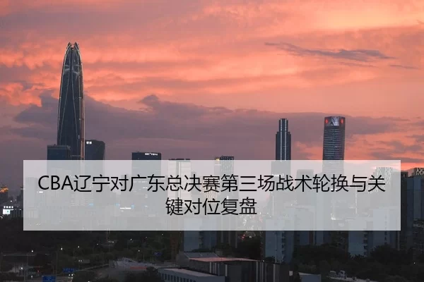 CBA辽宁对广东总决赛第三场战术轮换与关键对位复盘
